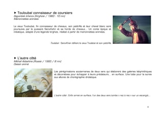 Touloubaï connaisseur de coursiers
Saguinbek Ichenov (Kirghizie / 1983 : 10 mn)
Marionnettes animées

Le vieux Touloubaï, fin connaisseur de chevaux, son petit-fils et leur cheval blanc sont
poursuivis par le puissant Sara-Kahn et sa horde de chevaux… Un conte épique et
initiatique, adapté d’une légende kirghize, réalisé à partir de marionnettes animées.
 


                                 Toulabaï : Sara-Khan défiant le vieux Toulabaï et son petit-fils 
 
 
 
 
    L’autre côté
Mikhaïl Aldashine (Russie / 1993 / 8 mn)
Dessin animé

                                     Les pérégrinations souterraines de deux vers qui élaborent des galeries labyrinthiques
                                     et décoratives pour échapper à leurs prédateurs… en surface. Une lutte pour la survie
                                     aux allures de chorégraphie drolatique.




                                     L’autre côté : Enfin arrivé en surface, l’un des deux vers tombe « nez à nez » sur un escargot…
                                      


                                                                                                                                 6
 