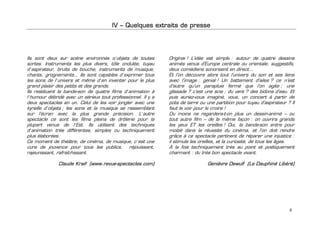 IV – Quelques extraits de presse




Ils sont deux sur scène environnés d’objets de toutes         Original ! L’idée est simple : autour de quatre dessins
sortes. Instruments les plus divers, tôle ondulée, tuyau      animés venus d’Europe centrale ou orientale, suggestifs,
d’aspirateur, bruits de bouche, instruments de musique,       deux comédiens sonorisent en direct…
chants, grognements… Ils sont capables d’exprimer tous        Et l’on découvre alors tout l’univers du son et ses liens
les sons de l’univers et même d’en inventer pour le plus      avec l’image : génial ! Un battement d’ailes ? ce n’est
grand plaisir des petits et des grands.                       d’autre qu’un parapluie fermé que l’on agite ; une
Ils restituent la bande-son de quatre films d’animation à     glissade ? c’est une scie ; du vent ? des bidons d’eau. Et
l’humour débridé avec un sérieux tout professionnel. Il y a   puis auriez-vous imaginé, vous, un concert à partir de
deux spectacles en un. Celui de les voir jongler avec une     pots de terre ou une partition pour tuyau d’aspirateur ? Il
kyrielle d’objets ; les sons et la musique se rassemblant     faut le voir pour le croire !
sur l’écran avec la plus grande précision. L’autre            Du moins ne regardera-t-on plus un dessin-animé – ou
spectacle ce sont les films pleins de drôlerie pour la        tout autre film – de la même façon : on ouvrira grands
plupart venus de l’Est. Ils utilisent des techniques          les yeux ET les oreilles ! Oui, la bande-son entre pour
d’animation très différentes, simples ou techniquement        moitié dans la réussite du cinéma, et l’on doit rendre
plus élaborées.                                               grâce à ce spectacle pertinent de réparer une injustice :
Ce moment de théâtre, de cinéma, de musique, c’est une        il stimule les oreilles, et la curiosité, de tous les âges.
cure de jouvence pour tous les publics, réjouissant,          A la fois techniquement très au point et poétiquement
rajeunissant, rafraîchissant.                                 charmant : du très bon spectacle vivant.

              Claude Kraif (www.revue-spectacles.com)                           Genièvre Dewulf (Le Dauphiné Libéré)




                                                                                                                      8
 