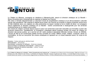  


Le Théâtre du Mantois, compagnie en résidence à Mantes-la-Jolie, assure la direction artistique de La Nacelle –
Scène Conventionnée à Aubergenville et organise le festival Les Francos.
Elle mène à l'échelle départementale un important travail de sensibilisation artistique et de démocratisation culturelle
auprès des populations. Elle organise le festival jeune public Les Francos qui propose à chaque printemps quinze jours
de fête théâtrale dans une vingtaine de villes partenaires du bassin mantais et de la Vallée de Seine. La compagnie
assure également la direction artistique de La Nacelle – Scène conventionnée à Aubergenville pour les écritures
contemporaines et la création jeune public.
Son travail de création s'oriente depuis toujours autour de recherches aussi bien textuelles que formelles à partir des
écritures d'aujourd'hui. Parallèlement, la compagnie a développé depuis quelques années une action de création en
direction des jeunes publics, qui a permis de voir naître plusieurs spectacles (Mondes Animés, Contes du KiMoNo,
L’Arche de Noé et de nombreuses petites formes nomades de conte). Mêlant contes, théâtre, musiques, danse ou
ciné-théâtre, ils font se rencontrer les univers artistiques et reposent sur un travail essentiel autour du corps et de
l’espace.


Direction : Eudes Labrusse et Jérôme Imard
Administration : Anne Souty
Coordination, production et diffusion : Anne-Lise Jacques
Communication et assistanat administratif : Laëtitia Di Fiore
Relations publiques et actions culturelles : Ludovic Tourdot
Président : Xavier Roy

 
  Le Théâtre du Mantois et La Nacelle – Scène Conventionnée sont soutenus par : le Ministère de la Culture et de la Communication, DRAC Ile de France / le
Ministère de la Ville, Préfecture des Yvelines / le Ministère de l'Education Nationale, Inspection Académique des Yvelines / le Conseil Régional d’Ile de France / le
Conseil Général des Yvelines / la Communauté d'Agglomération de Mantes-en-Yvelines / la Ville de Mantes-la-Jolie et la Communauté de Communes Seine Mauldre.




                                                                                                                                                               9
 