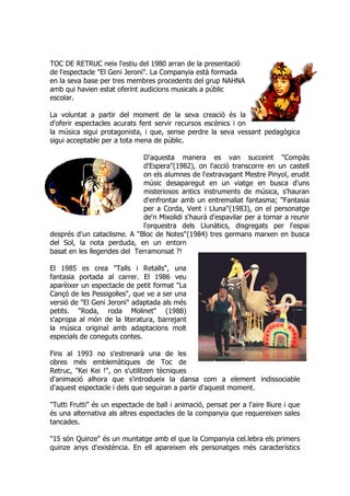 TOC DE RETRUC neix l'estiu del 1980 arran de la presentació
de l'espectacle "El Geni Jeroni". La Companyia està formada
en la seva base per tres membres procedents del grup NAHNA
amb qui havien estat oferint audicions musicals a públic
escolar.
La voluntat a partir del moment de la seva creació és la
d'oferir espectacles acurats fent servir recursos escènics i on
la música sigui protagonista, i que, sense perdre la seva vessant pedagògica
sigui acceptable per a tota mena de públic.
D'aquesta manera es van succeint "Compàs
d'Espera"(1982), on l'acció transcorre en un castell
on els alumnes de l'extravagant Mestre Pinyol, erudit
músic desaparegut en un viatge en busca d'uns
misteriosos antics instruments de música, s'hauran
d'enfrontar amb un entremaliat fantasma; "Fantasia
per a Corda, Vent i Lluna"(1983), on el personatge
de'n Mixolidi s'haurà d'espavilar per a tornar a reunir
l'orquestra dels Llunàtics, disgregats per l'espai
després d'un cataclisme. A "Bloc de Notes"(1984) tres germans marxen en busca
del Sol, la nota perduda, en un entorn
basat en les llegendes del Terramonsat ?!
El 1985 es crea "Talls i Retalls", una
fantasia portada al carrer. El 1986 veu
aparèixer un espectacle de petit format "La
Cançó de les Pessigolles", que ve a ser una
versió de "El Geni Jeroni" adaptada als més
petits. "Roda, roda Molinet" (1988)
s'apropa al món de la literatura, barrejant
la música original amb adaptacions molt
especials de coneguts contes.
Fins al 1993 no s'estrenarà una de les
obres més emblemàtiques de Toc de
Retruc, "Kei Kei !", on s'utilitzen tècniques
d'animació alhora que s'introdueix la dansa com a element indissociable
d'aquest espectacle i dels que seguiran a partir d'aquest moment.
"Tutti Frutti" és un espectacle de ball i animació, pensat per a l'aire lliure i que
és una alternativa als altres espectacles de la companyia que requereixen sales
tancades.
"15 són Quinze" és un muntatge amb el que la Companyia cel.lebra els primers
quinze anys d'existència. En ell apareixen els personatges més característics
 