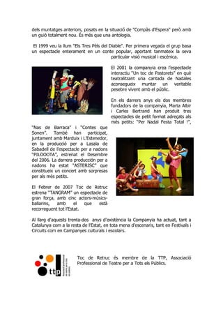 dels muntatges anteriors, posats en la situació de "Compàs d'Espera" però amb
un guió totalment nou. És més que una antologia.
El 1999 veu la llum "Els Tres Pèls del Diable". Per primera vegada el grup basa
un espectacle enterament en un conte popular, aportant tanmateix la seva
particular visió musical i escènica.
El 2001 la companyia crea l’espectacle
interactiu “Un toc de Pastorets” en què
teatralitzant una cantada de Nadales
aconsegueix muntar un veritable
pesebre vivent amb el públic.
En els darrers anys els dos membres
fundadors de la companyia, Marta Albir
i Carles Bertrand han produït tres
espectacles de petit format adreçats als
més petits: “Per Nadal Festa Total !”,
“Nas de Barraca” i “Contes que
Sonen”. També han participat,
juntament amb Marduix i L’Estenedor,
en la producció per a Lasala de
Sabadell de l’espectacle per a nadons
“PILOOOTA”, estrenat el Desembre
del 2006. La darrera producción per a
nadons ha estat “ASTERISC” que
constitueix un concert amb sorpresas
per als més petits.
El Febrer de 2007 Toc de Retruc
estrena “TANGRAM” un espectacle de
gran força, amb cinc actors-músics-
ballarins, amb el que està
recorreguent tot l’Estat.
Al llarg d'aquests trenta-dos anys d'existència la Companyia ha actuat, tant a
Catalunya com a la resta de l'Estat, en tota mena d'escenaris, tant en Festivals i
Circuits com en Campanyes culturals i escolars.
Toc de Retruc és membre de la TTP, Associació
Professional de Teatre per a Tots els Públics.
 