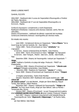 IGNASI LLORENS MARTÍ
Cambrils, 9/2/1976
2001/2007 : Realització dels 4 cursos de l’especialitat d’Escenografia a l’Institut
del Teatre, Barcelona.
2001/2002 : Realització del 1º curs de l’especialitat d’Escenografia a la
R.E.S.A.D , Madrid.
Confecció d’accessoris i complements a nivell d’espectacle.
Realització d’Artefactes i mascares amb diversos materials: cartró, fibre de
vidre,làtex…
Disseny d’il.luminacions : realització de plànols i supervisió del muntatge.
Construcció d’elements d’atrezzo i escenografies per diversos medis.
Els treballs més recents:
- Juliol 2009 : Col.laboració tècnica en l’espectacle “ Cors d’Ópera “ de la
Coral Verge de Camí de Cambrils. Dir : Iban Beltran.
- Febrer 2009 : Tècnic d’il.luminació en l’obra “ Artefacto “ de
L’agrupació
Sr Serrano . Escena contemporànea de Madrid . Casa Amèrica.
- Gener 2009 : Tècnic d’il.luminació en l’obra “ Europa “ de l’Agrupació
Sr.Serrano . Sala Triangulo , Madrid . Sala Cero , Sevilla . Sala Ensalle ,
Vigo.
- Desembre 2008 : Disseny de l’escenografia i vestuari per l’espectacle “
Setge
1640 “ realitzat a Cambrils a la plaça del setge. Producció : TRAÜT cia
d’espectacles.
- Novembre 2008 : Disseny d’il.luminació per l’espectacle “ Shorts cuts
collegen” d’Angela Lamprianidou. Casa Elizalde.
_ Setembre 2008 : Regidoria de l’espectacle “ Jaume I “ a Salou.
- Gener 2008 : Disseny d’il.luminació per l’espectacle de dansa “ Tongue
“
d’ Angela Lamprianidou. Teatre Ovidi Montllor.
- Octubre- Desembre 2007: Realització dels espais escènics per “ III
CICLE DE CONCERTS 4X4
de música actual “ a la sala Beckett , dirigits per Gloria Balanya, Raquel
Tomàs, Iban Beltran i Albert Mestres.
- Novembre 2007 : Disseny i realització de l’escenografia “ Viatge a la
felicitat “ de Franz Xaver Kroetz, dirigit per Iban Beltran. Sala La Planeta –
Temporada Alta, Girona.
- Octubre 2007 : Disseny d’il.luminació i so per l’inauguració de la galeria
d’art LORENZO QUINN SCULPTURES, Almenar (Lleida). Producció Tangent.
- Abril 2007 : Disseny i realització conjuntament amb Sebastià Brosa de
l’escenografia per l’obra “Reparació ( Dépannage ) “ de Pauline Sales,
dirigit
per Iban Beltran. Sala Estudi.
 