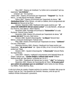 - Març 2007 : Disseny de l’artefacte “Le Cañon de le comandant” pel nou
espectacle “Les Enfants ”,
construït per Tero Guzman .
Febrer 2007 : Disseny d’il.luminació per l’espectacle “ Tangram” Cia. Toc de
Retruc , La Sala Miguel Hernández, Sabadell.
- Febrer 2007 : Disseny d’il.luminació per l’espectacle de dansa “ Mi
Mulholland Drive” d’Iker Gómez, a la sala La Caldera, dins la programació del
Bacsteix del Mercat de les Flors.
- Octubre- Desembre 2006: Realització dels espais escènics per “ II
CICLE DE CONCERTS 4X4 de música actual “ a la sala Beckett , dirigits per
Eva Hivernia, Iban Beltran i Albert Mestres.
- Novembre 2006: Muntatge d’il.luminació d’”Automàtics” a la sala
Muntaner. Direcció Javier Daulte.
- Novembre 2006: Disseny d’il.uminació per l’espectacle de dansa “ El
cuerpo del otro” Cia.Lans, Sala Ivanov.
- Octubre 2006: Ajudant d’escenografia “ Le Bayon “direcció Iban
Beltran, producció Areatangent i Festival LOLA.
- Maig 2006: Disseny d’il.luminació per l’espectacle de dansa “ Catharsis”
Cia.Lans. AnticTeatre.
- Setembre-Octubre 2004 –Disseny i Realització de l’espai escènic per
l’espectacle “ No es pot viure” de - Quico el Cèlio, el noi i el mut de Ferreries-
produit per Túbal.
- Octubre 2004 – Ajudant d’escenografia “ L’Escorxador” direcció Marta
Gil, Espai Brossa.
- Juliol 2004 – Disseny i realització conjuntament amb Sebastià Brosa de
l’Espai i vestuari per “ Contes Estigis o cabaret dels morts” d’Albert
Mestres,dirigit per Iban Beltran i produïda per l’A.I.E.T.
- Juny 2004 – Realització de l’atrezzo per la cançó “ Dalí “ de Gadegang.
- Desembre 2003- Disseny de l’escenografia de l’obra “Hi ha poca gent
que estimi els paisatges que no existiesen” sobre textos de Joan Brossa,
Cia.TEBAC, Teatre Bartrina, Reus.
A més de la feina de creador d’espais escènics és membre i fundador dels grups de
música Traüt de Tarí, Tres Quartans de Cambrils i Renatus, amb els que ha
realitzat infinitat d’ectuacions i gravacions.
 