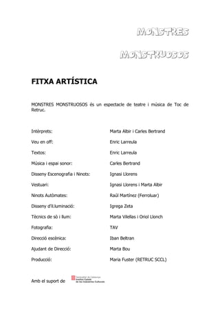 MONSTRES
MONSTRUOSOS
FITXA ARTÍSTICA
MONSTRES MONSTRUOSOS és un espectacle de teatre i música de Toc de
Retruc.
Intèrprets: Marta Albir i Carles Bertrand
Veu en off: Enric Larreula
Textos: Enric Larreula
Música i espai sonor: Carles Bertrand
Disseny Escenografia i Ninots: Ignasi Llorens
Vestuari: Ignasi Llorens i Marta Albir
Ninots Autòmates: Raúl Martínez (Ferroluar)
Disseny d’il.luminació: Igrega Zeta
Tècnics de sò i llum: Marta Vilellas i Oriol Llonch
Fotografia: TAV
Direcció escènica: Iban Beltran
Ajudant de Direcció: Marta Bou
Producció: Maria Fuster (RETRUC SCCL)
Amb el suport de
 
