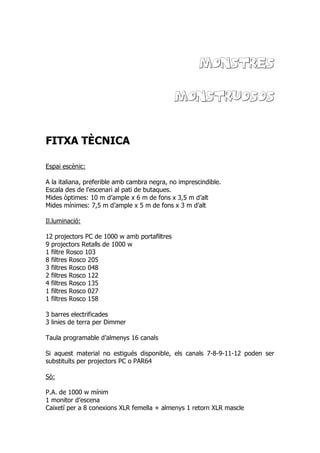 MONSTRES
MONSTRUOSOS
FITXA TÈCNICA
Espai escènic:
A la italiana, preferible amb cambra negra, no imprescindible.
Escala des de l’escenari al pati de butaques.
Mides òptimes: 10 m d’ample x 6 m de fons x 3,5 m d’alt
Mides mínimes: 7,5 m d’ample x 5 m de fons x 3 m d’alt
Il.luminació:
12 projectors PC de 1000 w amb portafiltres
9 projectors Retalls de 1000 w
1 filtre Rosco 103
8 filtres Rosco 205
3 filtres Rosco 048
2 filtres Rosco 122
4 filtres Rosco 135
1 filtres Rosco 027
1 filtres Rosco 158
3 barres electrificades
3 linies de terra per Dimmer
Taula programable d’almenys 16 canals
Si aquest material no estigués disponible, els canals 7-8-9-11-12 poden ser
substituïts per projectors PC o PAR64
Sò:
P.A. de 1000 w mínim
1 monitor d’escena
Caixetí per a 8 conexions XLR femella + almenys 1 retorn XLR mascle
 