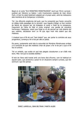 Basat en el conte “ELS MONSTRES MONSTRUOSOS” escrit per l’Enric Larreula i
publicat per Edicions La Galera i amb il.lustracions originals de Joan Anton
Poch, el text ha estat totalment adaptat per el propi autor, amb les indicacions
dels membres de la Companyia i el director.
Tot i les diferents exigències del guió, que ha comportat que l’autor convertís
en diàleg molts passatges de la narració i que hagués d’afegir un bon nombre
de lletres de cançons per tal d’adaptar el conte a l’estil de la companyia,
l’argument de l’obra és fidel al conte original: una parella de monstres
horrorosos i fastigosos, veient que l’edat ja no els permet ser més dolents del
que voldrien, decideixen tenir un fill que sigui molt més dolent que ells
mateixos.
I s’esdevé que el fill els surt “tant dolent” que, per portar la contrària als seus
progenitors, comença a fer el be per allà on passa.
Els pares, juntamente amb tota la comunitat de Monstres Monstruosos arriben
a la conclusió de que ells mateixos s’han de posar a fer el be per a que el fill
faci el contrari.
Tot un embolic, que acaba en què tots plegats s’acostumen a ser d’allò més
bons. Més i tot que la xocolata desfeta !
El text de l’obra està tractat amb una bona dosi d’humor, com és habitual en
aquest autor, que acostuma a posar-ne en situacions sempre curioses, que fan
somriure i que fan pensar.
ENRIC LARREULA, IBAN BELTRAN I MARTA ALBIR
 