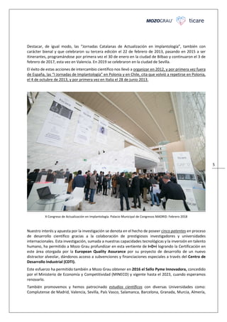 5
Destacar, de igual modo, las “Jornadas Catalanas de Actualización en Implantología”, también con
carácter bienal y que celebraron su tercera edición el 22 de febrero de 2013, pasando en 2015 a ser
itinerantes, programándose por primera vez el 30 de enero en la ciudad de Bilbao y continuaron el 3 de
febrero de 2017, esta vez en Valencia. En 2019 se celebraron en la ciudad de Sevilla.
El éxito de estas acciones de intercambio científico nos llevó a organizar en 2012, y por primera vez fuera
de España, las “I Jornadas de Implantología” en Polonia y en Chile, cita que volvió a repetirse en Polonia,
el 4 de octubre de 2013, y por primera vez en Italia el 28 de junio 2013.
X Congreso de Actualización en Implantología. Palacio Municipal de Congresos MADRID. Febrero 2018
Nuestro interés y apuesta por la investigación se denota en el hecho de poseer cinco patentes en proceso
de desarrollo científico gracias a la colaboración de prestigiosos investigadores y universidades
internacionales. Esta investigación, sumada a nuestras capacidades tecnológicas y la inversión en talento
humano, ha permitido a Mozo Grau profundizar en esta vertiente de I+D+i logrando la Certificación en
este área otorgada por la European Quality Assurance por su proyecto de desarrollo de un nuevo
distractor alveolar, dándonos acceso a subvenciones y financiaciones especiales a través del Centro de
Desarrollo Industrial (CDTI).
Este esfuerzo ha permitido también a Mozo Grau obtener en 2016 el Sello Pyme Innovadora, concedido
por el Ministerio de Economía y Competitividad (MINECO) y vigente hasta el 2023, cuando esperamos
renovarlo.
También promovemos y hemos patrocinado estudios científicos con diversas Universidades como:
Complutense de Madrid, Valencia, Sevilla, País Vasco, Salamanca, Barcelona, Granada, Murcia, Almería,
 