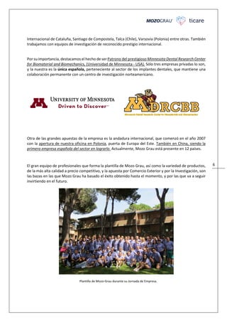 6
Internacional de Cataluña, Santiago de Compostela, Talca (Chile), Varsovia (Polonia) entre otras. También
trabajamos con equipos de investigación de reconocido prestigio internacional.
Por su importancia, destacamos el hecho de ser Patrono del prestigioso Minnesota Dental Research Center
for Biomaterial and Biomechanics, (Universidad de Minnesota - USA). Sólo tres empresas privadas lo son,
y la nuestra es la única española, perteneciente al sector de los implantes dentales, que mantiene una
colaboración permanente con un centro de investigación norteamericano.
Otra de las grandes apuestas de la empresa es la andadura internacional, que comenzó en el año 2007
con la apertura de nuestra oficina en Polonia, puerta de Europa del Este. También en China, siendo la
primera empresa española del sector en lograrlo. Actualmente, Mozo Grau está presente en 12 países.
El gran equipo de profesionales que forma la plantilla de Mozo Grau, así como la variedad de productos,
de la más alta calidad a precio competitivo, y la apuesta por Comercio Exterior y por la Investigación, son
las bazas en las que Mozo Grau ha basado el éxito obtenido hasta el momento, y por las que va a seguir
invirtiendo en el futuro.
Plantilla de Mozo-Grau durante su Jornada de Empresa.
 