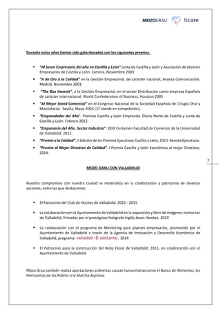 7
Durante estos años hemos sido galardonados con los siguientes premios.
“Al Joven Empresario del año en Castilla y León” Junta de Castilla y León y Asociación de Jóvenes
Empresarios de Castilla y León. Zamora, Noviembre 2003.
“A de Oro a la Calidad” en la Gestión Empresarial, de carácter nacional, Avanza Comunicación.
Madrid, Noviembre 2003.
“The Bizz Awards”, a la Gestión Empresarial, en el sector Distribución como empresa Española
de carácter internacional. World Confederation of Business, Houston 2005
“Al Mejor Stand Comercial” en el Congreso Nacional de la Sociedad Española de Cirugía Oral y
Maxilofacial. Sevilla, Mayo 2003 (37 stands en competición).
“Emprendedor del Año”. Premios Castilla y León Emprende. Diario Norte de Castilla y Junta de
Castilla y León. Febrero 2012.
“Empresario del Año. Sector Industria”. XXIX Certamen Facultad de Comercio de la Universidad
de Valladolid. 2012.
“Premio a la Calidad”. II Edición de los Premios Ejecutivos Castilla y León, 2013. Revista Ejecutivos.
“Premio al Mejor Directivo de Calidad”. I Premio Castilla y León Económica al mejor Directivo,
2014.
MOZO-GRAU CON VALLADOLID
Nuestro compromiso con nuestra ciudad se materializa en la colaboración y patrocinio de diversas
acciones, entre las que destacamos:
El Patrocinio del Club de Hockey de Valladolid. 2012 - 2015
La colaboración con la Ayuntamiento de Valladolid en la exposición y libro de imágenes nocturnas
de Valladolid, firmadas por el prestigioso fotógrafo inglés Jason Hawkes. 2014
La colaboración con el programa de Mentoring para jóvenes empresarios, promovido por el
Ayuntamiento de Valladolid a través de la Agencia de Innovación y Desarrollo Económico de
Valladolid, programa: valladoli+D adelante. 2014
El Patrocinio para la construcción del Reloj Floral de Valladolid. 2015, en colaboración con el
Ayuntamiento de Valladolid.
Mozo Grau también realiza aportaciones a diversas causas humanitarias como el Banco de Alimentos, las
Hermanitas de los Pobres o la Marcha Asprona.
 