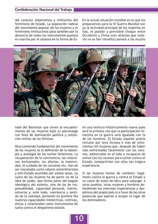 Confederación Nacional del Trabajo

del carácter imperialista y militarista del     En la actual situación mundial en la que los
feminismo de Estado. La separación radical      preparativos para la IV Guerra Mundial son
del movimiento popular de las mujeres y el      ya la actividad principal de los imperios en
feminismo institucional pasa también por la     liza, el posible y previsible choque entre
denuncia de todos los instrumentos puestos      Occidente y China (con alianzas que toda-
en marcha por el sistema en la forma de Es-     vía no se han resuelto) pondrá a las mujres




tado del Bienestar que sirven al encuadra-      en una tesitura históricamente nueva pues
miento de las mujeres bajo su patronazgo        será la primera vez que la participación fe-
con fines de dominación política y utiliza-     menina en la guerra será igualada con la
ción militar de las féminas.                    de los hombres. El Estado español podría
                                                reclutar por leva forzosa a más de ocho-
Otro cometido fundamental del movimiento        cientas mil mujeres que, después de haber
de las mujeres es la definición de la ideolo-   sido enfrentadas fatalmente con los varo-
gía y axiología de las luchas femeninas; La     nes, adiestradas en el odio e incapaces de
recuperación de la convivencia, las relacio-    unirse con los varones para luchar contra el
nes horizontales, los afectos, la materni-      Estado, compartirían con ellos tan trágica
dad, el cuidado de los cercanos etc. han de     experiencia.
ser rescatados como valores antimilitaristas
y anti-Estado asumidos por ambos sexos. La      Si las mujeres hemos de combatir, hagá-
lucha de las mujeres ha de partir no de la      moslo contra la guerra y contra el Estado y
idea de poder, que forma parte del bagaje       no como de mano de obra para subyugar a
ideológico del sistema, sino de las de res-     otros pueblos, otras mujeres y hombres de-
ponsabilidad, capacidad personal, mérito,       fendiendo los intereses imperialistas y des-
esfuerzo y, ante todo, conciencia y senti-      póticos del propio país ni a favor de las otras
do de la realidad, poniendo en primera fila     potencias que aspiran a ocupar el lugar de
nuestras capacidades intelectivas, volitivas,   los dominadores.
éticas y relacionales como instrumentos de
lucha contra el despotismo estatal.


                                          10
 