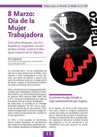 Esbozo para un dossier: La Mujer en el s.XXI


8 Marzo:
Día de la
Mujer
Trabajadora
Cien años después, las tra-
bajadoras seguimos necesi-
tandos luchar contra el des-
igual reparto de la riqueza.

Ana Sigüenza
Sindicato de Enseñanza e Intervención
Social Madrid, CNT


Si a principio del s. XX las condiciones de
vida de la clase obrera eran terribles, para
mujeres y niños trabajadores lo eran aún
más. Las luchas de obreras y obreros del
textil de entonces están en el origen del 8
de Marzo, aunque el revisionismo histórico
nos quiera convencer de lo contrario.

Varias reivindicaciones protagonizadas bási-
camente por trabajadoras textiles en Esta-
dos Unidos en un movimiento obrero genui-
no, tanto en 1857, como en 1908, 1909, 1910
y 1911, encarnan el simbolismo que rodea el
                                                  la primera huelga llevada a
8 de Marzo, Día de la Mujer Trabajadora.          cabo exclusivamente por mujeres
De todos ellos, el incendio de la “Triangle
Shirtwaist Company” de 1911 con la muer-
te de las obreras que el año anterior, 1910,      de la riqueza. Así nació la CNT ahora hace
habían protagonizado la primera huelga lle-       cien años y desde su congreso fundacional
vada a cabo exclusivamente por mujeres es         acordó que todas sus sociedades lucharían
el más significativo.                             por el derecho de la mujer al trabajo asa-
                                                  lariado y la disminución de su jornada labo-
En 1910, a nivel mundial, el movimiento           ral, además de denunciar la doble jornada
obrero estaba dotándose de herramientas           que padecían, a fin de concienciar a sus
para mejorar las espantosas condiciones de        compañeros para que actuaran en conse-
vida y trabajo causadas por el desigual reparto   cuencia.


                                              11
 