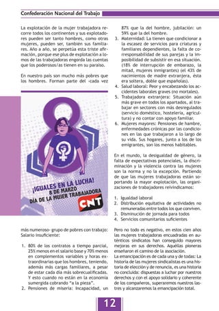 Confederación Nacional del Trabajo

La explotación de la mujer trabajadora re-            87% que la del hombre, jubilación: un
corre todos los continentes y sus explotado-          59% que la del hombre.
res pueden ser tanto hombres, como otras        3.	   Maternidad: La tienen que condicionar a
mujeres, pueden ser, también sus familia-             la escasez de servicios para criaturas y
res. Año a año, se perpetúa esta triste afir-         familiares dependientes, la falta de co-
mación, porque ese plus de explotación a lo-          rresponsabilidad de sus parejas y la im-
mos de las trabajadoras engorda las cuentas           posibilidad de subsistir en esa situación.
que los poderosos/as tienen en su paraíso.            (18% de interrupción de embarazo, la
                                                      mitad, mujeres inmigrantes) (el 43% de
En nuestro país son mucho más pobres que              nacimientos de madre extranjera, ésta
los hombres. Forman parte del -cada vez               era soltera, doble que españolas).
                                                4.	   Salud laboral: Peor y encabezando los ac-
                                                      cidentes laborales graves (no mortales).
                                                5.	   Trabajadora extranjera: Situación aún
                                                      más grave en todos los apartados, al tra-
                                                      bajar en sectores con más desregulados
                                                      (servicio doméstico, hostelería, agricul-
                                                      tura) y no contar con apoyo familiar.
                                                6.	   Mujeres mayores: Pensiones de hambre,
                                                      enfermedades crónicas por las condicio-
                                                      nes en las que trabajaron a lo largo de
                                                      su vida. Sus hogares, junto a los de los
                                                      emigrantes, son los menos habitables.

                                                En el mundo, la desigualdad de género, la
                                                falta de expectativas potenciales, la discri-
                                                minación y la violencia contra las mujeres
                                                son la norma y no la excepción. Partiendo
                                                de que las mujeres trabajadoras están so-
                                                portando la mayor explotación, las organi-
                                                zaciones de trabajadores reivindicamos:

                                                1.	 Igualdad laboral
                                                2.	 Distribución equitativa de actividades no
                                                    remuneradas entre todos los que conviven.
                                                3.	 Disminución de jornada para todos
                                                4.	 Servicios comunitarios suficientes

más numeroso- grupo de pobres con trabajo:      Pero no todo es negativo, en estos cien años
Salario insuficiente:                           las mujeres trabajadoras encuadradas en au-
                                                ténticos sindicatos han conseguido mayores
1.	 80% de los contratos a tiempo parcial,      mejoras en sus derechos. Aquéllas pioneras
    25% menos en el salario base y 70% menos    enseñaron el camino de la asociación.
    en complementos variables y horas ex-       La emancipación es de cada una y de todas: La
    traordinarias que los hombres, teniendo,    historia de las mujeres sindicalistas es una his-
    además más cargas familiares, a pesar       toria de elección y de renuncia, es una historia
    de estar cada día más sobrecualificadas.    no concluida: dispuestas a luchar por nuestros
    Y esto cuando no están en la economía       derechos y con el apoyo solidario y coherente
    sumergida cobrando “a la pieza”.            de los compañeros, superaremos nuestros las-
2.	 Pensiones de miseria: Incapacidad, un       tres y alcanzaremos la emancipación total.


                                          12
 