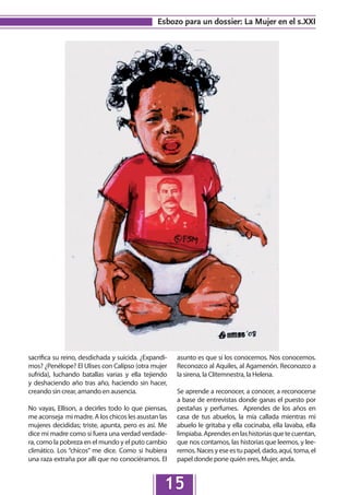 Esbozo para un dossier: La Mujer en el s.XXI




sacrifica su reino, desdichada y suicida. ¿Expandi-   asunto es que sí los conocemos. Nos conocemos.
mos? ¿Penélope? El Ulises con Calipso (otra mujer     Reconozco al Aquiles, al Agamenón. Reconozco a
sufrida), luchando batallas varias y ella tejiendo    la sirena, la Clitemnestra, la Helena.
y deshaciendo año tras año, haciendo sin hacer,
creando sin crear, amando en ausencia.                Se aprende a reconocer, a conocer, a reconocerse
                                                      a base de entrevistas donde ganas el puesto por
No vayas, Ellison, a decirles todo lo que piensas,    pestañas y perfumes. Aprendes de los años en
me aconseja mi madre. A los chicos les asustan las    casa de tus abuelos, la mía callada mientras mi
mujeres decididas; triste, apunta, pero es así. Me    abuelo le gritaba y ella cocinaba, ella lavaba, ella
dice mi madre como si fuera una verdad verdade-       limpiaba. Aprendes en las historias que te cuentan,
ra, como la pobreza en el mundo y el puto cambio      que nos contamos, las historias que leemos, y lee-
climático. Los “chicos” me dice. Como si hubiera      remos. Naces y ese es tu papel, dado, aquí, toma, el
una raza extraña por allí que no conociéramos. El     papel donde pone quién eres, Mujer, anda.


                                                 15
 