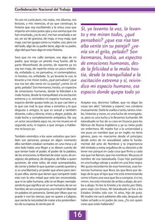 Confederación Nacional del Trabajo

Yo con mi currículum, mis notas, mis idiomas, mis
lecturas, y mis vivencias, el yo que construyo, la
historia que voy escribiendo y la única cosa que
importa son estos putos ojos y esa sonrisa que me
                                                         Sí, yo levanto la voz, la levan-
han enseñado, ¿no lo ves?, me han enseñado a ser         to y me miran todos, ¿qué
así, ser así de graciosa, de maja, sí muy maja, qué
maja, casi tan guapa como su madre, casi, pero no        pensabais? ¿que esa risa tan
del todo, algo de su padre tiene, algo de su padre,      alta venía sin su pareja? ¿ve-
algo del que hace algo en esta Historia.
                                                         nía sin el grito, pelado? Son
Será que no me callo siempre, ese algo de mi             hermanos, hostia, un espectro
padre, que tengo un pronto muy fuerte, allí la
parte Moorehead; de pronto, de repente ya no             de emociones humanas, des-
soy tan maja, de repente estoy un poco enfada-           de la felicidad a la mala hos-
da, enfadada sí, no pensativa, ni contemplativa,
ni hostias; no, enfadada. Sí, yo levanto la voz, la      tia, desde la tranquilidad a la
levanto y me miran todos, ¿qué pensabais? ¿que           excitación extrema y sí, reivin-
esa risa tan alta venía sin su pareja? ¿venía sin el
grito, pelado? Son hermanos, hostia, un espectro         dico mi espacio humano, ese
de emociones humanas, desde la felicidad a la
mala hostia, desde la tranquilidad a la excitación
                                                         espacio donde quepa todo yo
extrema y sí, reivindico mi espacio humano, ese
espacio donde quepa todo yo, la que cae bien y           Aceptar eso, decirnos “cállate, que no digas las
la que cae mal; la que atrae a extraños y la que         cosas tan alto”, “siéntate y espera”, nos condena
disgusta a amigos; la que es sexual y también            mutuamente. Darle la vuelta a tanto, tantos nive-
distante, culta y directa, triste y alegre, jodida, de   les, historias y voces, es una lucha de envergadu-
mala leche y completamente antipática. No soy            ra, pero es una lucha y la llevamos luchando. Mi
un actor secundario aquí; no, no me muero en el          tatarabuela se fue de su casa en Escocia para las
segundo acto, ni espero a que vengas a hablar-           fábricas de Nueva Inglaterra y ya su nieta pudo
me: te busco yo.                                         ser enfermera. Mi madre fue a la universidad y
                                                         me puso un nombre que ya en inglés no tiene
También reivindico a los seres extraños que tam-         género, para no marcarme desde el principio;
bién son personas; porque en algún momento               desde antes de mi sexualidad, sabía lo funda-
ellos también estaban sentados en una mesa y al          mental del acto de Nombrar y la importancia
otro lado había una Mujer y se dieron cuenta de          del símbolo y estoy orgullosa de su elección y de
que tenían todo el poder, el poder de la palabra,        tener ese porqué en cada cosa que firmo y cada
de las emociones, la libertad de estar sucio, de en-     vez que me llaman, que me nombran. Me puso el
vejecer, de pelearse, de drogarse, de follar a quien     nombre de esa tatarabuela. Cuyo hijo participó
quisieran, de estar solos, de estar acompañados,         en una huelga salvaje y acabó en una lista negra.
de comer y beber lo que querían cuando querían y         Me gusta recordarme de esas herencias, esas he-
sí, es una libertad y un poder que añoro pero sien-      rencias humanas que llevo, las que llevo por de-
to por ellos, siento que tienen que compartir todo       bajo de lo que el tipo que me está entrevistando
esto con la otra mitad que está tan encorsetada,         como si fuera una vaca que iba a comprar, sí o no,
que ni se sabe humana, sólo se ve Mujer; reempla-        mmm, me está mirando de arriba a abajo, de arri-
zando lo que significa ser un ser humano, de ser un      ba a abajo. Yo leo la Eneida y lo siento por Dido,
hombre, de ser una persona, una mitad sin libertad       pero viajo con Eneas. Mi tatarabuela se fue a los
sin palabra sin presencia. Siento por Ulises que no      Estados Unidos sola con 16 años, hijo de puta.
puede ir con las sirenas, que no quiere a Calypso,       Mi madre me sacó adelante ella sola, después de
que siente la necesidad de matar a los pretendien-       haber echado a mi padre de casa. ¿Tú con quién
tes de su esposa, lo siento por él.                      crees que estás hablando?


                                                  16
 