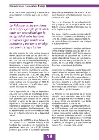 Confederación Nacional del Trabajo

es en situaciones precarias y nuestra base      dependientes que tienen derecho al catálo-
de cotización es menor que la de los hom-       go de Servicios y Prestaciones son mujeres,
bres.                                           cotizando a la baja.

                                                Esta es la situación de empobrecimiento
                                                real y objetivo de las mujeres en la socie-
La Reforma de las pensiones                     dad del supuesto Estado de Bienestar que no
es el mejor ejemplo para cons-                  se ha llegado a gestar.
tatar con rotundidad que la                     Que no nos engañen, con las pensiones tanto
desigualdad entre hombres                       contributivas como no contributivas y el sis-
                                                tema de cotización al que accedemos la ma-
y mujeres sigue siendo una                      yor parte de las mujeres no se vive ni digna
constante y por tanto un obje-                  ni autónomamente.

tivo contra el que luchar                       La patronal y el gobierno han planteado la re-
                                                forma de las pensiones pactadas con los sin-
No sólo durante la vida activa tenemos          dicatos oficiales CCOO y UGT, donde pasamos
menor calidad de vida por las característi-     de un período de cotización de 15  años ac-
cas del puesto de trabajo,entre otras razo-     tuales a los últimos 25 años de vida laboral,
nes, sino que una vez llegada la edad de ju-    además de tres años y medio más  de coti-
bilación somos más pobres y vivimos más.        zación, de 35 a 38 años y medio para tener
No obstante, la mayor parte de las mujeres      derecho a la pensión de jubilación.
en edad de jubilación, al no tener el tiempo
de cotización mínimo en el sistema contribu-    Incrementar los años para calcular la pensión
tivo, son perceptoras de las pensiones deno-    supondrá que las mujeres, que trabajan en
minadas asistenciales. El 82,46% (163.841)      precario, de forma discontínua por causas
de las personas que perciben la PNCJ (Pen-      de maternidad y atención a dependientes o
sión No Contributiva por Jubilación) son mu-    no alcancen el cómputo mínimo establecido
jeres y cobran una mensualidad en 2011 de       para tener derecho a la Pensión de  Jubila-
347,60 €, y de éstas el 34,47% viven solas.     ción Contributiva o que el cálculo de la base
(Datos extraídos del IMSERSO)                   de cotización se aminore por lo que las pen-
                                                siones cada vez serán menores.
Con la aprobación de la Ley de Dependen-
cia, otra tuerca más, en el catálogo de ser-    La Reforma de las pensiones es el mejor
vicios y prestaciones se establece la Presta-   ejemplo para constatar con rotundidad
ción Económica por Cuidado en el  Entorno       que  la desigualdad entre hombres y muje-
Familiar a través de la cual se argumenta       res sigue siendo una constante y por tanto
dignificar la función cuidadora de la mujer     un objetivo contra el que luchar.
mediante la cotización en el Régimen Espe-      Por todo ello, desde la Confederación Nacio-
cial para Cuidadores No  Profesionales. Eso     nal del Trabajo nos reafirmamos en la conse-
sí, reconociendo la base de cotización más      cución de nuestros objetivos: la asociación y
baja en el Régimen General de la Seguridad      el apoyo mutuo entre toda la clase trabaja-
Social.                                         dora, mujeres y hombres; la lucha contra la
                                                discriminación y la desigualdad  económica
Según datos del IMSERSO a 01 de Febrero de      y social. Combatir desde todos los frentes
2011 somos 143.071 mujeres frente a 9.566       el sexismo, la misoginia y el patriarcado es
hombres las cuidadoras de familiares de-        nuestro fin... ¡Iguales en la Lucha!
pendientes. Nada más que el 93,73 % de las
personas que asumen el cuidado de personas


                                          18
 
