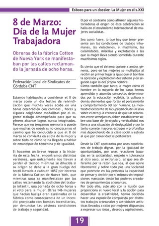 Esbozo para un dossier: La Mujer en el s.XXI


8 de Marzo:                                  O por el contrario como afirman algunas his-
                                             toriadoras el origen de ésta celebración se

Día de la Mujer
                                             halla en el movimiento internacional de mu-
                                             jeres socialistas.


Trabajadora                                  Sea como fuere, lo que hay que tener pre-
                                             sente son las condiciones de trabajo inhu-
                                             manas, las violaciones, el machismo, las
                                             calamidades, miserias y explotación a las
Obreras de la fábrica Cotton                 que la mujer lleva siendo sometida durante
de Nueva York se manifesta-                  muchísimos siglos.
ban por las calles reclaman-                 Es cierto que el sistema oprime a ambos gé-
do la jornada de ocho horas.                 neros, pero en las mujeres se multiplica al
                                             recibir en primer lugar a igual que el hombre
                                             la opresión y explotación del sistema y en se-
Federación Local de Sindicatos de            gundo lugar la del propio hombre.
Córdoba CNT                                  Cierto también que tanto la mujer como el
                                             hombre en la mayoría de los casos hemos
                                             aprendido y asumido conceptos determina-
Estamos habituadas a considerar el 8 de      dos por la educación recibida, la cultura y
marzo como un día festivo de reivindi-       demás elementos que forjan el pensamiento
cación que muchas veces acaba en una         y comportamiento del ser humano. La men-
banal celebración con comidas , flores y     talidad existente de la supremacía de un sexo
algunas colgándose medallitas por el in-     sobre el otro y la creencia de que las relacio-
gente trabajo desempeñado para que su        nes entre semejantes deben establecerse so-
género alcance logros nunca imaginados.      bre una base de jerarquía y verticalidad nos
Parece que no tengamos memoria o puede       lleva a una situación de desigualdad y por lo
que muchas de nosotras no conozcamos el      tanto comete mayores estragos y profundiza
camino que ha conducido a que el 8 de        más dependiendo de la clase social y estrato
marzo se convierta en el día de la mujer y   al que por casualidad se pertenezca.
sobre todo de cómo se ha llegado a hablar
de emancipación femenina y de igualdad.      Desde la CNT apostamos por unas condicio-
                                             nes de trabajo dignas, por la igualdad de
Si hacemos un breve repaso a la histo-       oportunidades, por unas relaciones basa-
ria de esta fecha, encontramos distintas     das en la solidaridad, respeto y tolerancia
versiones, que únicamente nos llevan a       al otro sexo, al extranjero, al que sea di-
perder el tiempo mientras se dilucida si     ferente por la razón que sea, al que opine
su origen se debe a la gran huelga del       libremente y sobre todo por una sociedad
textil llevada a cabo en 1857 por obreras    que potencie en las personas la capacidad
de la fábrica Cotton de Nueva York, que      de pensar y decidir por sí mismas sin imposi-
mientras unas se manifestaban por las        ciones marcadas desde los poderes creado-
calles reclamando la abolición del traba-    res de pensamientos alienantes.
jo infantil, una jornada de ocho horas y     Por todo ello, este año con la ilusión que
el voto para la mujer. Otras 146 mujeres     proporciona el nuevo local y la opción para
que hacían huelga eran asesinadas en la      desarrollar la creatividad, hemos decidido
fábrica como consecuencia de un incen-       hacer una exposición compuesta por distin-
dio provocado con bombas incendiarias,       tos trabajos artesanales y actividades artís-
por denunciar las pésimas condiciones        ticas llevadas a cabo por mujeres dispuestas
de trabajo y seguridad.                      a expresar sus ideas , deseos y aspiraciones.


                                         19
 