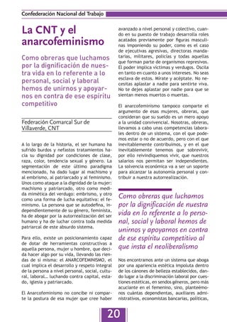 Confederación Nacional del Trabajo


La CNT y el                                      avanzado a nivel personal y colectivo, cuan-
                                                 do en su puesto de trabajo desarrolla roles
anarcofeminismo                                  acatados previamente por figuras masculi-
                                                 nas imponiendo su poder, como es el caso
                                                 de ejecutivas agresivas, directoras manda-
Como obreras que luchamos                        tarias, militares, policías y todas aquellas
                                                 que forman parte de organismos represivos.
por la dignificación de nues-                    El poder implica víctimas y verdugos. Oscila
tra vida en lo referente a lo                    en tanto en cuanto a unos intereses. No seas
                                                 esclava de estos. Mírate y acéptate. No ne-
personal, social y laboral                       cesitas aplastar a nadie para sentirte viva.
hemos de unirnos y apoyar-                       No te dejes aplastar por nadie para que se
nos en contra de ese espíritu                    sientan menos muertos o muertas.

competitivo                                      El anarcofeminismo tampoco comparte el
                                                 argumento de esas mujeres, obreras, que
                                                 consideran que su sueldo es un mero apoyo
Federación Comarcal Sur de                       a la unidad convivencial. Nosotras, obreras,
Villaverde, CNT                                  llevamos a cabo unas competencias labora-
                                                 les dentro de un sistema, con el que pode-
                                                 mos estar o no de acuerdo, pero con el que
A lo largo de la historia, el ser humano ha      inevitablemente contribuimos, y en el que
sufrido burdos y nefastos tratamientos ha-       inevitablemente tenemos que sobrevivir,
cia su dignidad por condiciones de clase,        por ello reivindiquemos vivir, que nuestros
raza, color, tendencia sexual y género. La       salarios nos permitan ser independientes.
segmentación de este último paradigma            La solvencia económica va a ser un soporte
mencionado, ha dado lugar al machismo y          para alcanzar la autonomía personal y con-
al embrismo, al patriarcado y al feminismo.      tribuir a nuestra autorrealización.
Unos como ataque a la dignidad de la mujer:
machismo y patriarcado, otro como medi-
da mimética del verdugo: embrismo, y otro
como una forma de lucha equitativa: el fe-
                                                 Como obreras que luchamos
minismo. La persona que se autodefina, in-       por la dignificación de nuestra
dependientemente de su género, feminista,
ha de abogar por la autorrealización del ser     vida en lo referente a lo perso-
humano y ha de luchar contra toda medida         nal, social y laboral hemos de
patriarcal de este absurdo sistema.
                                                 unirnos y apoyarnos en contra
Para ello, existe un posicionamiento capaz       de ese espíritu competitivo al
de dotar de herramientas constructivas a
aquella persona, mujer u hombre, que deci-       que insta el neoliberalismo
da hacer algo por su vida, llevando las rien-
das de sí misma: el ANARCOFEMINISMO, el          Nos encontramos ante un sistema que aboga
cual implica el desarrollo y respeto integral    por una apariencia estética impoluta dentro
de la persona a nivel personal, social, cultu-   de los cánones de belleza establecidos, dan-
ral, laboral… luchando contra capital, esta-     do lugar a la discriminación laboral por cues-
do, iglesia y patriarcado.                       tiones estéticas, en sendos géneros, pero más
                                                 acuciante en el femenino, sino, planteémo-
El Anarcofeminismo no concibe ni compar-         nos cuántas dependientas, auxiliares admi-
te la postura de esa mujer que cree haber        nistrativos, economistas bancarias, políticas,


                                           20
 
