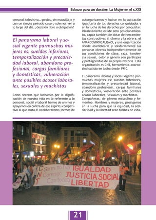 Esbozo para un dossier: La Mujer en el s.XXI

personal televisivo… gordas, sin maquillaje y     autorganizarnos y luchar en la aplicación
con un simple peinado casero solemos ver a        igualitaria de los derechos conquistados y
lo largo del día, ¿decisión libre u obligación?   en la lucha de los derechos por conquistar.
                                                  Paralelamente existe otro posicionamien-
                                                  to, capaz también de dotar de herramien-
                                                  tas constructivas al obrero y la obrera: el
El panorama laboral y so-                         ANARCOSINDICALISMO, y una organización
cial vigente parmuchas mu-                        donde asamblearia y solidariamente las
                                                  personas obreras independientemente de
jeres es: sueldos inferiores,                     sus condiciones de clase, raza, tenden-
temporalización y precarie-                       cia sexual, color y género son partícipes
                                                  y protagonistas de su propia historia. Esta
dad laboral, abandono pro-                        organización es CNT, herramienta anarco-
fesional, cargas familiares                       sindicalista en lucha desde 1910.

y domésticas, vulneración                         El panorama laboral y social vigente par-
ante posibles acosos labora-                      muchas mujeres es: sueldos inferiores,
                                                  temporalización y precariedad laboral,
les, sexuales y machistas                         abandono profesional, cargas familiares
                                                  y domésticas, vulneración ante posibles
Como obreras que luchamos por la dignifi-         acosos laborales, sexuales y machistas.
cación de nuestra vida en lo referente a lo       Compañeras, de género masculino y fe-
personal, social y laboral hemos de unirnos y     menino. Hombres y mujeres, prosigamos
apoyarnos en contra de ese espíritu competi-      en la lucha para que la equidad, la soli-
tivo al que insta el neoliberalismo, hemos de     daridad y la libertad sean formas de vida.




                                              21
 