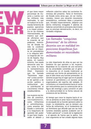 Esbozo para un dossier: La Mujer en el s.XXI

el que tiene mayor      reflexión colectiva sobre las corrientes fe-
porcentaje de mu-       ministas del presente. Tanto el feminismo
jeres y cuenta con      de Estado como otros que, sin ser institu-
las militares más       cionales, tienen una vocación claramente
motivadas, lo que       estatolátrica, contienen ideas y proyectos
se traduce en la de-    que, mirados imparcialmente, adoptan una
manda femenina de       deriva militarista innegable # además de
puestos operativos      haberse convertido en principios doctrinales
y su mayor presen-      que no precisan demostración, es decir, en
cia en las misiones     verdades religiosas.
internacionales, de
manera que pue-
de afirmarse que
la creación de un
                        Las llamadas “conquistas
poderoso feminis-       femeninas” de los últimos
mo de Estado ha
sido la condición       decenios son en realidad im-
para dar un impul-      posiciones biopolíticas fun-
so sin precedentes
a la máquina béli-      damentadas en necesidades
ca imperial del rei-    militares
no de España. Muy
pocas, en nuestro
entorno, han osado      La más importante de ellas es que son los
denunciar este he-      hombres los que oprimen a las mujeres.
cho como lo hace        Basándose en la creación de una narrativa
la norteamericana       de las atrocidades cometidas por el géne-
Zillah     Eisenstein   ro masculino en el mundo tradicional se
que ha llamado          construye una forma de pensamiento en la
“feminismo impe-        que el odio tiene una función primordial. El
rial” a esta corrien-   sexismo ocupa hoy el lugar que en el pasado
te de opinión y de      tuvieron el patriotismo y el racismo como
acción política e       organizadores del espíritu del soldado. El
institucional     por   victimismo y el resentimiento hacia el varón
su contribución al      son instrumentos para la construcción de la
crecimiento militar     figura del enemigo y para convertir el odio
estadounidense.         y la destructividad en la forma natural de
                        existencia de las féminas.
Las mujeres nos he-
mos de constituir,      Al tiempo que crece la inquina hacia el va-
inevitablemente,        rón se alimenta el amor hacia el Estado que
como militaristas       es exculpado de su función opresora sobre la
o antimilitaristas,     mujer. La estatolatría, que es siempre una
como amantes del        forma de militarismo, es el fundamento de
Estado o contrarias     un feminismo que difunde que son las insti-
a la maquinaria de      tuciones estatales quienes acabarán con el
opresión del poder      “orden patriarcal” a través de la legislación
lo que hace inapla-     y el aparato de fuerza que la aplica. Con
zable el debate y       este argumento se han creado algunas leyes




                        7
 