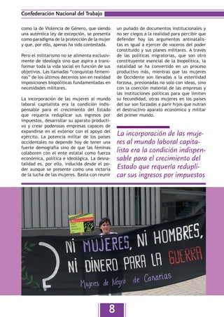 Confederación Nacional del Trabajo

como la de Violencia de Género, que siendo     un puñado de documentos institucionales y
una auténtica ley de excepción, se presenta    no ser ciegos a la realidad para percibir que
como paradigma de la protección de la mujer    defender hoy los argumentos antinatalis-
y que, por ello, apenas ha sido contestada.    tas es igual a ejercer de voceros del poder
                                               constituido y sus planes militares. A través
Pero el militarismo no se alimenta exclusiv-   de las políticas migratorias, que son otro
mente de ideología sino que aspira a trans-    constituyente esencial de la biopolítica, la
formar toda la vida social en función de sus   natalidad se ha convertido en un proceso
objetivos. Las llamadas “conquistas femeni-    productivo más, mientras que las mujeres
nas” de los últimos decenios son en realidad   de Occidente son llevadas a la esterilidad
imposiciones biopolíticas fundamentadas en     forzosa, presionadas no solo con ideas, sino
necesidades militares.                         con la coerción material de las empresas y
                                               las instituciones políticas para que limiten
La incorporación de las mujeres al mundo       su fecundidad, otras mujeres en los países
laboral capitalista era la condición indis-    del sur son forzadas a parir hijos que nutran
pensable para el crecimiento del Estado        el destructivo aparato económico y militar
que requería reduplicar sus ingresos por       del primer mundo.
impuestos, desarrollar su aparato producti-
vo y crear poderosas empresas capaces de
expandirse en el exterior con el apoyo del
ejército. La potencia militar de los países
                                               La incorporación de las muje-
occidentales no depende hoy de tener una       res al mundo laboral capita-
fuerte demografía sino de que las féminas
colaboren con el ente estatal como fuerza      lista era la condición indispen-
económica, política e ideológica. La desna-    sable para el crecimiento del
talidad es, por ello, inducida desde el po-
der aunque se presente como una victoria       Estado que requería redupli-
de la lucha de las mujeres. Basta con reunir   car sus ingresos por impuestos




                                           8
 