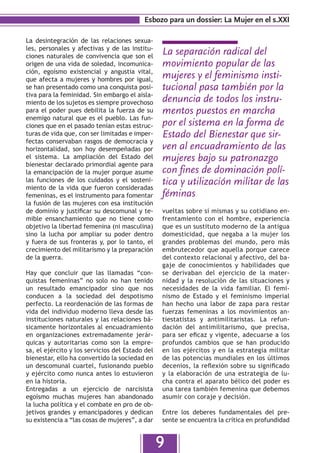Esbozo para un dossier: La Mujer en el s.XXI

La desintegración de las relaciones sexua-
les, personales y afectivas y de las institu-
ciones naturales de convivencia que son el
                                                 La separación radical del
origen de una vida de soledad, incomunica-       movimiento popular de las
ción, egoísmo existencial y angustia vital,
que afecta a mujeres y hombres por igual,        mujeres y el feminismo insti-
se han presentado como una conquista posi-       tucional pasa también por la
tiva para la feminidad. Sin embargo el aisla-
miento de los sujetos es siempre provechoso      denuncia de todos los instru-
para el poder pues debilita la fuerza de su      mentos puestos en marcha
enemigo natural que es el pueblo. Las fun-
ciones que en el pasado tenían estas estruc-     por el sistema en la forma de
turas de vida que, con ser limitadas e imper-    Estado del Bienestar que sir-
fectas conservaban rasgos de democracia y
horizontalidad, son hoy desempeñadas por         ven al encuadramiento de las
el sistema. La ampliación del Estado del         mujeres bajo su patronazgo
bienestar declarado primordial agente para
la emancipación de la mujer porque asume         con fines de dominación polí-
las funciones de los cuidados y el sosteni-
miento de la vida que fueron consideradas
                                                 tica y utilización militar de las
femeninas, es el instrumento para fomentar       féminas
la fusión de las mujeres con esa institución
de dominio y justificar su descomunal y te-      vueltas sobre sí mismas y su cotidiano en-
mible ensanchamiento que no tiene como           frentamiento con el hombre, experiencia
objetivo la libertad femenina (ni masculina)     que es un sustituto moderno de la antigua
sino la lucha por ampliar su poder dentro        domesticidad, que negaba a la mujer los
y fuera de sus fronteras y, por lo tanto, el     grandes problemas del mundo, pero más
crecimiento del militarismo y la preparación     embrutecedor que aquella porque carece
de la guerra.                                    del contexto relacional y afectivo, del ba-
                                                 gaje de conocimientos y habilidades que
Hay que concluir que las llamadas “con-          se derivaban del ejercicio de la mater-
quistas femeninas” no solo no han tenido         nidad y la resolución de las situaciones y
un resultado emancipador sino que nos            necesidades de la vida familiar. El femi-
conducen a la sociedad del despotismo            nismo de Estado y el feminismo imperial
perfecto. La reordenación de las formas de       han hecho una labor de zapa para restar
vida del individuo moderno lleva desde las       fuerzas femeninas a los movimientos an-
instituciones naturales y las relaciones bá-     tiestatistas y antimilitaristas. La refun-
sicamente horizontales al encuadramiento         dación del antimilitarismo, que precisa,
en organizaciones extremadamente jerár-          para ser eficaz y vigente, adecuarse a los
quicas y autoritarias como son la empre-         profundos cambios que se han producido
sa, el ejército y los servicios del Estado del   en los ejércitos y en la estrategia militar
bienestar, ello ha convertido la sociedad en     de las potencias mundiales en los últimos
un descomunal cuartel, fusionando pueblo         decenios, la reflexión sobre su significado
y ejército como nunca antes lo estuvieron        y la elaboración de una estrategia de lu-
en la historia.                                  cha contra el aparato bélico del poder es
Entregadas a un ejercicio de narcisista          una tarea también femenina que debemos
egoísmo muchas mujeres han abandonado            asumir con coraje y decisión.
la lucha política y el combate en pro de ob-
jetivos grandes y emancipadores y dedican        Entre los deberes fundamentales del pre-
su existencia a “las cosas de mujeres”, a dar    sente se encuentra la crítica en profundidad


                                                 9
 