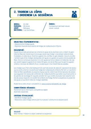 CI i CM
20 minuts
Petit grup
1 joc de 24 fitxes

Coneixement del medi natural,
social i cultural

- Relacionar les imatges iguals.
- Reproduir el procés de la planta de triatge de multiproducte d’Osona.

Aquest recurs està pensat per dur a terme en grups de sis alumnes com a màxim. Es giren
totes les fitxes de manera que no es pugui veure cap imatge i s’escampen sobre la taula.
S’estableix un ordre de joc. El primer jugador tria una fitxa i la gira; després n’escull una altra
i també la gira. Si les imatges destapades són iguals, el jugador es queda amb la parella de
fitxes i torna a començar el procés. Si no són iguals, les torna a deixar al mateix lloc de cap
per avall. El següent jugador fa el mateix. Pot girar una de les fitxes que ha girat el jugador
anterior, o bé dues de diferents. El joc s’acaba quan s’han trobat totes les parelles.
Les imatges que s’han anat destapant són part del procés de selecció i separació de residus
que es porta a terme a la planta de triatge de multiproducte d’Osona. Per tant, un cop tenim
totes les fitxes aparellades, es proposa al grup que les ordenin per tal de reproduir els passos
que segueixen els residus del contenidor de multiproducte fins que estan a punt per portar a
les plantes de reciclatge. En aquesta activitat, tot i que s’entén el procés, hem reduït el nombre de passos respecte a la realitat de la Planta de Triatge. Per fer la seqüència es poden fer
dos grups, ja que tenim totes les imatges repetides.
Podem fer la visita virtual i consultar-ho a: www.ccosona.net/planta_de_triatge

Tractament de la informació i competència digital.
Aprendre a aprendre.

- Identificar imatges iguals.
- Relacionar cada imatge amb la part d’un procés i construir-ne la seqüenciació.

SOLUCIÓ
Mirar l’Annex 1. Trobem la còpia i ordenem la seqüència

21

 