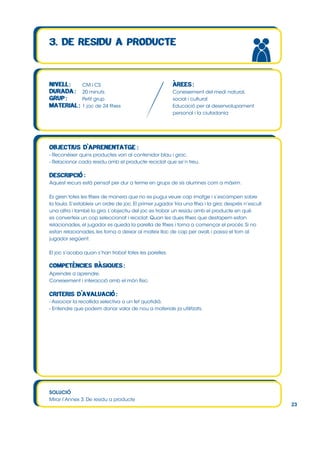 CM i CS
20 minuts
Petit grup
1 joc de 24 fitxes

Coneixement del medi natural,
social i cultural
Educació per al desenvolupament
personal i la ciutadania

- Reconèixer quins productes van al contenidor blau i groc.
- Relacionar cada residu amb el producte reciclat que se’n treu.

Aquest recurs està pensat per dur a terme en grups de sis alumnes com a màxim.
Es giren totes les fitxes de manera que no es pugui veure cap imatge i s’escampen sobre
la taula. S’estableix un ordre de joc. El primer jugador tria una fitxa i la gira; després n’escull
una altra i també la gira. L’objectiu del joc es trobar un residu amb el producte en què
es converteix un cop seleccionat i reciclat. Quan les dues fitxes que destapem estan
relacionades, el jugador es queda la parella de fitxes i torna a començar el procés. Si no
estan relacionades, les torna a deixar al mateix lloc de cap per avall, i passa el torn al
jugador següent.
El joc s’acaba quan s’han trobat totes les parelles.

Aprendre a aprendre.
Coneixement i interacció amb el món físic.

- Associar la recollida selectiva a un fet quotidià.
- Entendre que podem donar valor de nou a materials ja utilitzats.

SOLUCIÓ
Mirar l’Annex 3. De residu a producte

23

 