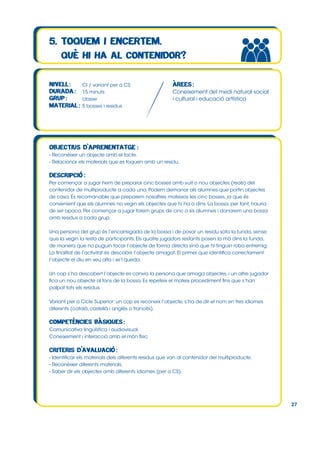 CI / variant per a CS
15 minuts
classe
5 bosses i residus

Coneixement del medi natural social
i cultural i educació artística

- Reconèixer un objecte amb el tacte.
- Relacionar els materials que es toquen amb un residu.

Per començar a jugar hem de preparar cinc bosses amb vuit o nou objectes (reals) del
contenidor de multiproducte a cada una. Podem demanar als alumnes que portin objectes
de casa. És recomanable que preparem nosaltres mateixos les cinc bosses, ja que és
convenient que els alumnes no vegin els objectes que hi ha a dins. La bossa, per tant, hauria
de ser opaca. Per començar a jugar farem grups de cinc o sis alumnes i donarem una bossa
amb residus a cada grup.
Una persona del grup és l’encarregada de la bossa i de posar un residu sota la funda, sense
que la vegin la resta de participants. Els quatre jugadors restants posen la mà dins la funda,
de manera que no puguin tocar l’objecte de forma directa sinó que hi tinguin roba entremig.
La finalitat de l’activitat és descobrir l’objecte amagat. El primer que identifica correctament
l’objecte el diu en veu alta i se’l queda.
Un cop s’ha descobert l’objecte es canvia la persona que amaga objectes, i un altre jugador
fica un nou objecte al fons de la bossa. Es repeteix el mateix procediment fins que s’han
palpat tots els residus.
Variant per a Cicle Superior: un cop es reconeix l’objecte, s’ha de dir el nom en tres idiomes
diferents (català, castellà i anglès o francès).

Comunicativa lingüística i audiovisual.
Coneixement i interacció amb el món físic.

- Identificar els materials dels diferents residus que van al contenidor del multiproducte.
- Reconèixer diferents materials.
- Saber dir els objectes amb diferents idiomes (per a CS).

27

 