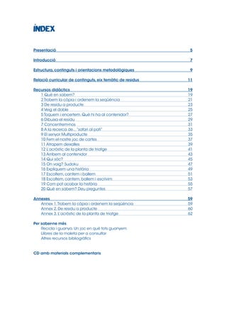Presentació	5
Introducció	7
Estructura, continguts i orientacions metodològiques	

9

Relació curricular de continguts, eix temàtic de residus	

11

Recursos didàctics	
1 Què en sabem?	
2 Trobem la còpia i ordenem la seqüència	
3 De residu a producte	
4 Veig el doble	
5 Toquem i encertem. Què hi ha al contenidor?	
6 Dibuixa el residu	
7 Concentrem-nos	
8 A la recerca de... “safari al pati”	
9 El senyor Multiproducte	
10 Fem el nostre joc de cartes	
11 Atrapem deixalles	
12 L’acròstic de la planta de triatge	
13 Arribem al contenidor	
14 Qui sóc?	
15 On vaig? Sudoku	
16 Expliquem una història	
17 Escoltem, cantem i ballem	
18 Escoltem, cantem, ballem i escrivim	
19 Com pot acabar la història	
20 Què en sabem? Deu preguntes	

19
19
21
23
25
27
29
31
33
35
37
39
41
43
45
47
49
51
53
55
57

Annexes	59
Annex 1. Trobem la còpia i ordenem la seqüència	
59
Annex 2. De residu a producte	
60
Annex 3. L’acròstic de la planta de triatge	
62
Per saber-ne més	
Recicla i guanya. Un joc en què tots guanyem	
Llibres de la maleta per a consultar	
Altres recursos bibliogràfics	

CD amb materials complementaris	

 
