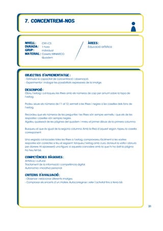 CM i CS
1 hora
individual
Caixeta MINIARCO
Quadern

Educació artística

- Estimular la capacitat de concentració i observació.
- Experimentar i indagar les possibilitats expressives de la imatge.

Obriu l’estoig i col∙loqueu les fitxes amb els números de cap per amunt sobre la tapa de
l’estoig.
Podeu veure els números de l’1 al 12, vermell a les fitxes i negres a les caselles dels fons de
l’estoig.
Recordeu que els números de les preguntes i les fitxes són sempre vermells, i que els de les
respostes i caselles són sempre negres.
Agafeu qualsevol de les pàgines del quadern i mireu el primer dibuix de la primera columna.
Busqueu el que és igual de la segona columna. Amb la fitxa d’aquest segon, tapeu la casella
corresponent.
Una vegada col∙locades totes les fitxes a l’estoig, comprovareu fàcilment si les vostres
respostes són correctes si feu el següent: tanqueu l’estoig amb cura, doneu-li la volta i obriu-lo
per darrere. Hi apareixerà una figura: si aquesta coincideix amb la que hi ha dalt la pàgina
ho heu fet bé.

Artística i cultural.
Tractament de la informació i competència digital.
Autonomia i iniciativa personal.

- Observar i relacionar diferents imatges.
- Comprovar els encerts d’un mateix. Autocorregir-se i refer l’activitat fins a fer-la bé.

31

 