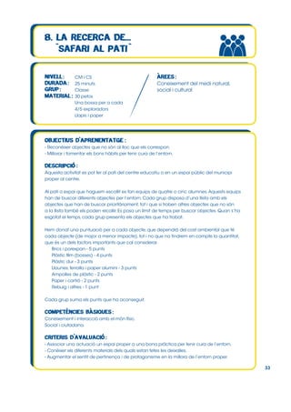 CM i CS
25 minuts
Classe
30 petos
Una bossa per a cada
4/5 exploradors
Llapis i paper

Coneixement del medi natural,
social i cultural

- Reconèixer objectes que no són al lloc que els correspon.
- Millorar i fomentar els bons hàbits per tenir cura de l’entorn.

Aquesta activitat es pot fer al pati del centre educatiu o en un espai públic del municipi
proper al centre.
Al pati o espai que haguem escollit es fan equips de quatre o cinc alumnes. Aquests equips
han de buscar diferents objectes per l’entorn. Cada grup disposa d’una llista amb els
objectes que han de buscar prioritàriament, tot i que si troben altres objectes que no són
a la llista també els poden recollir. Es posa un límit de temps per buscar objectes. Quan s’ha
esgotat el temps, cada grup presenta els objectes que ha trobat.
Hem donat una puntuació per a cada objecte, que dependrà del cost ambiental que té
cada objecte (de major a menor impacte), tot i no que no tindrem en compte la quantitat,
que és un dels factors importants que cal considerar.
Brics i porexpan - 5 punts
Plàstic film (bosses) - 4 punts
Plàstic dur - 3 punts
Llaunes, ferralla i paper alumini - 3 punts
Ampolles de plàstic - 2 punts
Paper i cartró - 2 punts
Rebuig i altres - 1 punt
Cada grup suma els punts que ha aconseguit.

Coneixement i interacció amb el món físic.
Social i ciutadana.

- Associar una actuació un espai proper a una bona pràctica per tenir cura de l’entorn.
- Conèixer els diferents materials dels quals estan fetes les deixalles.
- Augmentar el sentit de pertinença i de protagonisme en la millora de l’entorn proper.
33

 