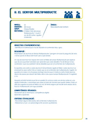 CI
20 minuts
Classe/Parella
2 titelles mitjó del senyor
Multiproducte, 1 mural, 1
joc de 30 cartes i agulles
d’estendre

Descoberta de l’entorn

- Identificar el material que s’ha de dipositar al contenidor blau i groc.

Presentarem als alumnes el «Senyor Multiproducte» i pengem el mural. Es pregunta als nens
i nenes què és el dibuix del mural i per a què serveix.
Un cop els alumnes han respost, fem servir el titella del senyor Multiproducte per explicar
que els jocs que faran serveixen per aprendre que cada deixalla s’ha de llençar al seu
contenidor, i que avui parlarem de les deixalles que van al contenidor de multiproducte.
Es reparteix una carta a cada alumne. El dinamitzador agafa el titella i cada alumne li va
ensenyant la seva carta. Si és un residu que va al contenidor del multiproducte, l’agafa i la
guarda a la caixa; si no, fa passar de llarg l’alumne que li mostra la carta. Cada alumne,
abans de passar per davant del titella, dirà si creu que el senyor Multiproducte l’hi agafarà
o no.
Aquesta activitat també es pot fer en parella. Es col∙loca cada una de les cartes en una
agulla d’estendre, i s’escampen per sobre la taula de manera que quedin dretes. Cada un
dels dos jugadors es posa el titella a la mà i té trenta segons per recollir tants residus de la
fracció multiproducte com sigui possible.

Tractament de la informació i competència digital.
Aprendre a aprendre.

- Reconèixer alguns dels residus del contenidor multiproducte.
- Relacionar un joc i un personatge amb accions quotidianes.

35

 