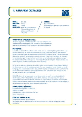 CM i CS
1 hora
Classe
4 tires de roba per penjar,
1 joc de 33 cartes amb
plàstics identificadors
i 30 petos.

Educació física.
Coneixement del medi natural, social
i cultural.

- Associar la gran quantitat de deixalles que va al multiproducte.
- Diferenciar els diferents productes i saber a quin contenidor van.
- Identificar aquells productes compostos per diferents materials.

Aquest és un joc per fer al pati del nostre centre o en un espai ampli per poder córrer. A les
quatre cantonades de l’espai escollit situem les quatre lones amb dibuixos dels diferents
contenidors de recollida de residus: multiproducte, orgànic, rebuig i vidre. S’escull un alumne,
que serà el recollidor, i es reparteix una carta a la resta d’alumnes. El recollidor ha d’atrapar
les deixalles (companys) i portar-les al contenidor correcte, és a dir, les ha d’acompanyar
fins al contenidor on li sembla que ha d’anar aquell residu. El company atrapat deixa el seu
residu enganxat a la lona i passa a ser un nou recollidor.
Un cop ja no queden companys per atrapar, quan tots els jugadors són recollidors, agafem
les diferents lones amb els residus enganxats i fem una posada en comú. Posada en comú:
fem preguntes a tota la classe sobre la quantitat i la procedència dels residus que hem anat
col∙locant a cada contenidor, quin tipus de residus són i què creiem que se’n pot fer una
vegada es trien a la planta de triatge.
ATENCIÓ! Alhora de fer la possada en comú cal parlar de que hi ha productes (plàstic
identificador, pot de vidre amb tap, bossa del té, mantega amb paper alumini...) que
poden estar compostos de diferents materials, i que, per tant, per ser llençats al contenidor
corresponent, s’haurien de separar els diferents materials que els formen abans de llençar-los
al contenidor, per tal que es puguin reciclar correctament.

Comunicativa lingüística i audiovisual.
Artística i cultural.
Coneixement i interacció amb el món físic.
Social i ciutadania.

- Separar els diferents tipus de residus.
- Adonar-se que hi ha residus de composició múltiple que s’han de separar per poder
reciclar-los.

39

 