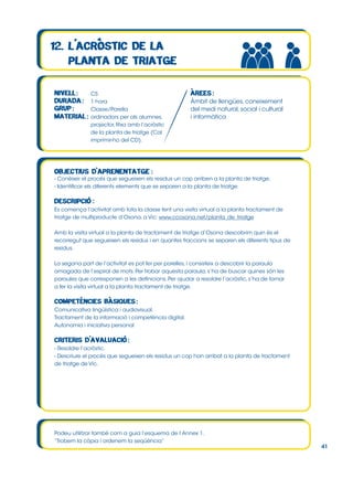 CS
1 hora
Classe/Parella
ordinadors per als alumnes,
projector, fitxa amb l’acròstic
de la planta de triatge (Cal
imprimir-ho del CD).

Àmbit de llengües, coneixement
del medi natural, social i cultural
i informàtica

- Conèixer el procés que segueixen els residus un cop arriben a la planta de triatge.
- Identificar els diferents elements que se separen a la planta de triatge.

Es comença l’activitat amb tota la classe fent una visita virtual a la planta tractament de
triatge de multiproducte d’Osona, a Vic: www.ccosona.net/planta_de_triatge
Amb la visita virtual a la planta de tractament de triatge d’Osona descobrim quin és el
recorregut que segueixen els residus i en quantes fraccions se separen els diferents tipus de
residus.
La segona part de l’activitat es pot fer per parelles, i consisteix a descobrir la paraula
amagada de l’espiral de mots. Per trobar aquesta paraula, s’ha de buscar quines són les
paraules que corresponen a les definicions. Per ajudar a resoldre l’acròstic, s’ha de tornar
a fer la visita virtual a la planta tractament de triatge.

Comunicativa lingüística i audiovisual.
Tractament de la informació i competència digital.
Autonomia i iniciativa personal

- Resoldre l’acròstic.
- Descriure el procés que segueixen els residus un cop han arribat a la planta de tractament
de triatge de Vic.

Podeu utilitzar també com a guia l’esquema de l’Annex 1.
“Trobem la còpia i ordenem la seqüència”

41

 