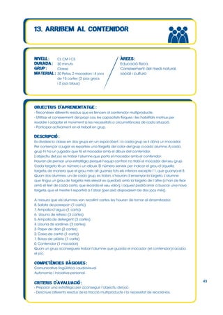 CI, CM i CS
30 minuts
Classe
30 Petos, 2 mocadors i 4 jocs
de 15 cartes (2 jocs grocs
i 2 jocs blaus)

Educació física.
Coneixement del medi natural,
social i cultura

- Reconèixer diferents residus que es llencen al contenidor multiproducte.
- Utilitzar el coneixement del propi cos, les capacitats físiques i les habilitats motrius per
resoldre i adaptar el moviment a les necessitats o circumstàncies de cada situació.
- Participar activament en el treball en grup.

Es divideix la classe en dos grups en un espai obert, i a cada grup se li dóna un mocador.
Per començar a jugar es reparteix una targeta del color del grup a cada alumne. A cada
grup hi ha un jugador que té el mocador amb el dibuix del contenidor.
L’objectiu del joc es trobar l’alumne que porta el mocador amb el contenidor.
Hauran de pensar una estratègia perquè l’equip contrari no trobi el mocador del seu grup.
Cada targeta té un número i un dibuix. El número serveix per indicar el grau d’aquella
targeta, de manera que el grau més alt guanya tots els inferiors excepte l’1, que guanya el 8.
Quan dos alumnes, un de cada grup, es trobin, s’hauran d’ensenyar la targeta. L’alumne
que tingui un grau de targeta més elevat es quedarà amb la targeta de l’altre (s’han de fixar
amb el text de cada carta, que recorda el seu valor), i aquest podrà anar a buscar una nova
targeta, que el mestre li repartirà a l’atzar (per això disposarem de dos jocs més).
A mesura que els alumnes van recollint cartes, les hauran de tornar al dinamitzador.
8. Safata de porexpan (1 carta)
7. Ampolla d’aigua (1 carta)
6. Llauna de refresc (3 cartes)
5. Ampolla de detergent (3 cartes)
4. Llauna de sardines (3 cartes)
3. Paper de diari (2 cartes)
2. Caixa de cartró (1 carta)
1. Bossa de plàstic (1 carta)
0. Contenidor (1 mocador)
Quan un grup aconsegueix trobar l’alumne que guarda el mocador (el contenidor)s’acaba
el joc.

Comunicativa lingüística i audiovisual.
Autonomia i iniciativa personal.
43
- Preparar una estratègia per aconseguir l’objectiu del joc.
- Descriure diferents residus de la fracció multiproducte i la necessitat de reciclar-los.

 