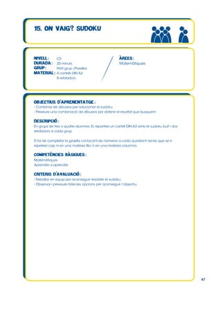 CS
20 minuts
Petit grup /Parelles
4 cartells DIN A3
8 retoladors

Matemàtiques

- Combinar els dibuixos per solucionar el sudoku.
- Preveure una combinació de dibuixos per obtenir el resultat que busquem.

En grups de tres o quatre alumnes. Es reparteix un cartell DIN A3 amb el sudoku buit i dos
retoladors a cada grup.
S’ha de completar la graella col∙locant els números a cada quadrant sense que se’n
repeteixi cap ni en una mateixa fila ni en una mateixa columna.

Matemàtiques
Aprendre a aprendre

- Treballar en equip per aconseguir resoldre el sudoku.
- Observar i preveure totes les opcions per aconseguir l’objectiu.

47

 
