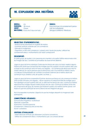 CS
20 minuts
Classe
6 jocs de 3 daus de fusta

Educació per al coneixement personal i la ciutadania.
Llengua catalana i literatura

- Avaluar bones pràctiques en la gestió de residus.
- Fomentar actituds correctes per a la convivència.
- Estimular la imaginació.
- Organitzar un text amb coherència i cohesió amb l’ajuda de pautes i utilitzant els
coneixements lèxics i morfosintàctics de l’edat corresponent.

En petits grups, de quatre o cinc persones,ens inventem una petita història relacionada amb
les imatges del dau. L’activitat es pot realitzar de dues formes diferents:
Jugar en grup de forma individual. Cada alumne llança els cubs a la taula i explica alguna
història amb sentit que connecti les tres imatges que han quedat a la part superior dels cubs.
La frase ha de començar amb «Hi havia una vegada...». Es comença pel dibuix que més ha
cridat l’atenció. Un cop la persona que ha llançat els cubs s’ha inventat la història, l’escriu
o la dibuixa. El dinamitzador de l’activitat concertarà l’extensió de la història abans de
començar el joc (història curta, de quatre o sis línies...).
Jugar en grup de forma cooperativa. El primer alumne que llança el cub comença la història
amb la frase «Hi havia una vegada...».Quan aquest ja ha relacionat totes les imatges que li
han aparegut a la part superior del cub, un altre alumne llança els cubs i continua la història
relacionant les imatges. Aquest mateix procés, tirar els cubs i continuar la història, el fan tots
els components del grup, de manera que finalment queda una història d’entre quinze i vint
frases en què han participat de forma directa tots els integrants del grup.
No hi ha respostes incorrectes: l’objectiu és que les imatges despertin la imaginació dels
participants.

Comunicativa lingüística i audiovisual
Aprendre a aprendre
Autonomia i iniciativa personal
Coneixement i interacció amb el món físic.
Social i ciutadana.

- Saber descriure actituds que afavoreixin una bona convivència.
- Utilitzar els coneixements lèxics i morfosintàctics per a la cohesió del text.

49

 