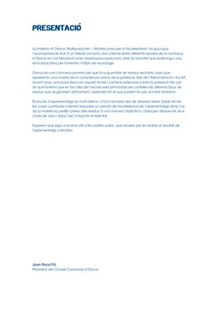 La maleta «A Osona, Multiproducte! – Multirecursos per a tria selectiva» i la guia que
l’acompanya és fruit d’un treball col∙lectiu dut a terme entre diferents escoles de la comarca
d’Osona en col∙laboració amb viladraueducació.com, amb la voluntat que esdevingui una
eina educativa per fomentar l’hàbit del reciclatge.
Osona és una comarca pionera pel que fa a quantitat de residus reciclats, cosa que
representa una mostra de la consciència cívica de la població. Des de l’Administració s’ha fet,
durant anys, una bona feina en aquest àmbit i cal fer-la extensiva a tota la població. No cal
dir que la feina que es faci des de l’escola serà primordial per conèixer els diferents tipus de
residus que es generen diàriament i aprendre tot el que podem fer per al medi ambient.
El procés d’aprenentatge és molt extens i s’ha d’encarar des de diverses àrees. Saber fer bé
les coses i portar-les a terme requereix un procés de transferència de l’aprenentatge. Amb l’ús
de la maleta es pretén parlar dels residus d’una manera didàctica i clara per afavorir els seus
cicles de vida i reduir així l’impacte ambiental.
Esperem que sigui una eina útil a les vostres aules i que serveixi per fer arribar el resultat de
l’aprenentatge a les llars.

Joan Roca Tió
President del Consell Comarcal d’Osona

 