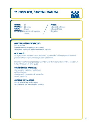 CI
20 minuts
Classe
projector, cd i equip de
música.

Educació artística
Educació física
Llengües

- Saber escoltar.
- Opinar i explicar el contingut de la cançó.
- Interpretar la cançó a través de l’expressió corporal.

Tot el grup classe escolta la cançó “Reciclem”. Es pot mostrar la lletra projectant-la amb el
projector o fer-ne còpies per cada grup de 4/5 alumnes.
Desprès d’escoltar la cançó cada grup s’ha d’aprendre la cançó de memòria i preparar un
ball per fer davant els altres grups.

Comunicativa lingüística i audiovisual.
Artística i cultural.
Coneixement i interacció amb el món físic.
Social i ciutadana.

- Saber explicar què diu la cançó.
- Participar del ball per interpretar la cançó.

51

 