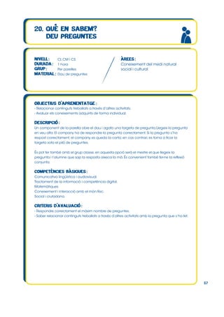 CI, CM i CS
1 hora
Per parelles
Dau de preguntes

Coneixement del medi natural
social i cultural

- Relacionar continguts treballats a través d’altres activitats.
- Avaluar els coneixements adquirits de forma individual.

Un component de la parella obre el dau i agafa una targeta de pregunta.Llegeix la pregunta
en veu alta. El company ha de respondre la pregunta correctament. Si la pregunta s’ha
respost correctament, el company es queda la carta; en cas contrari, es torna a ficar la
targeta sota el piló de preguntes.
És pot fer també amb el grup classe, en aquesta opció serà el mestre el que llegeix la
pregunta i l’alumne que sap la resposta aixeca la mà. És convenient també fer-ne la reflexió
conjunta.

Comunicativa lingüística i audiovisual.
Tractament de la informació i competència digital.
Matemàtiques
Coneixement i interacció amb el món físic.
Social i ciutadana.

- Respondre correctament el màxim nombre de preguntes.
- Saber relacionar continguts treballats a través d’altres activitats amb la pregunta que s’ha fet.

57

 