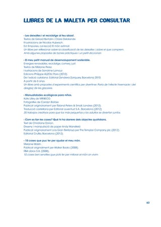 - Les deixalles i el reciclatge al teu abast.
Textos de Gérard Bertolini i Claire Delalande.
Il∙lustracions de Nicolas Hubesch.
Ed. Empúries, col∙lecció El món estimat.
Un llibre per reflexionar sobre la classificació de les deixalles i sobre el que comprem.
Amb algunes propostes de bones pràctiques i un petit diccionari.
- El meu petit manual de desenvolupament sostenible.
Energies renovables, reciclatge, comerç just.
Textos de Mélanie Perez.
l∙lustracions de Sandrine Lamour.
Edicions Philippe AUZOU, Paris (2010).
De l’edició catalana: Editorial Zendrera Zariquiey, Barcelona 2010.
A partir de 6 anys.
Un llibre amb propostes d’experiments científics per divertir-se. Parla de l’efecte hivernacle i del
desglaç de les glaceres.
- Manualidades ecológicas para niños.
Kate Lilley de MINIECO.
Fotografies de Carolyn Barber.
Publicat originariament per Ryland Peters & Small, Londres (2012).
Traducció castellana per Editorial Juventud S.A., Barcelona (2012)
35 trabajos creativos para que los más pequeños y los adultos se diviertan juntos.
- Com es fan les coses? Què hi ha darrere dels objectes quotidians.
Text de Christiane Dorion.
Disseny i manipulació de paper Andy Mansfield.
Publicat originariament a la Gran Bretanya per The Templar Company plc (2012).
Editorial Cruïlla, Barcelona (2012).
- 10 coses que puc fer per ajudar el meu món.
Melanie Walsh.
Publicat originalment per Walker Books (2008).
RBA Libros S.A. (2008).
10 coses ben senzilles que pots fer per millorar el món on vivim.

63

 