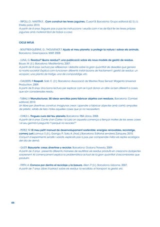 - RIPOLL,O.; MARTÍN,F.;. Com construir les teves joguines. Cuxart,B. Barcelona: Grupo editorial 62, S.L.U,
Etrella polar, 2010.
A partir de 6 anys. Segueix pas a pas les instruccions i veuràs com n’es de fàcil fer les teves pròpies
joguines amb material fàcil de trobar a casa.

CICLE MITJÀ
- BOUTTIER-GUÉRIVE, G.; THOUVENOT, T. Ajudo el meu planeta: a protegir la natura i salvar els animals.
Barcelona: Greenpeace, WWF, 2008
- LUNA, G. Residus? Quins residus?: una publicació sobre els nous models de gestió de residus.
Bauer, M. (il.). Barcelona: Mediterrània, 2007.
A partir de 8 anys. Lectura per reflexionar i debatre sobre la gran quantitat de deixalles que genera
la nostra societat. Explica com funcionen diferents instal∙lacions de tractament i gestió de residus: un
ecoparc, una planta de triatge, una de compostatge, etc.
- CALDERS, P. Raspall. Solé, C. (il.). Barcelona: Associació de Mestres Rosa Sensat, Magenta Universal
Production, 2009.
A partir de 8 anys. Una bona lectura per explicar com se li pot donar un altre ús ben diferent a coses
que són considerades residu.
- TUBAU, V. Manufacturas: 30 ideas sencillas para fabricar objetos con residuos. Barcelona: Combel
editorial, 2010.
Un llibre per divertir-se, construir, imagiunar, crear i apendre a fabricar objectes amb cartró, ampolles
de plàstic, retalls de tela i totes aquelles coses que ja no necessitem.
- CHILD, L. Tingues cura del teu planeta. Barcelona: RBA Libros, 2008.
A partir de 6 anys. Conte d’en Carles i la Laia on aquesta comença a llençar moltes de les seves coses
i el seu germà li pregunta “I perquè no recicles?”
- PEREZ, M. El meu petit manual de desenvolupament sostenible: energies renovables, reciclatge,
comerç just. Lamour, S (il.). Garriga, P Sala, A. (trad.).Barcelona: Editorial zendrera Zariquiey, 2010.
.;
Conjunt d’experiments senzills i variats, explicats pas a pas, per comprendre millor els reptes ecològics
del dia de demà.
- GUSTI. Basurarte: crear, divertirse y reciclar. Barcelona: Océano Travesía, 2009.
A partir de 3 anys . presenta diferents maneres de reutilitzar els residus produïts en creacions d¡objectes
sorprenent. Al començament explica la problemàtica actual de la gran quantitat d’escombraries que
produïm.
- FRITH, A. Conoce por dentro el reciclaje y la basura. Allen, P (il.). Barcelona: Usborne, 2007.
A partir de 7 anys. Llibre il∙lustrar¡t, sobre els residus: la recollida, el transport, la gestió, etc.

66

 