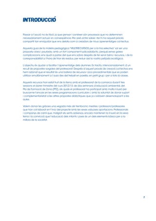 Passar a l’acció no és fàcil, ja que pensar i conèixer són processos que no determinen
necessàriament actuar en conseqüència. Per això, entre saber i fer hi ha aquest procés
compartit tan enriquidor que ens delata com a creadors de nous aprenentatges col∙lectius.
Aquesta guia de la maleta pedagògica “MULTIRECURSOS per a la tria selectiva” vol ser una
proposta clara i pautada, amb un fort component ludicodidàctic, perquè,sense gaires
complicacions, ens ajudi a parlar del que ens sobra després de fer servir béns i recursos, i de la
coresponsabilitat a l’hora de triar els residus, per reduir així la nostra petjada ecològica.
L’objectiu és ajudar a facilitar l’aprenentatge dels alumnes. Es tracta, intencionadament, d’un
recull de propostes sorgides del professorat. Després d’aquest procés de creació col∙lectiva ens
hem adonat que el resultat és una bateria de recursos i jocs procedimentals que es poden
utilitzar simultàniament a l’aula des del treball en parella, en petit grup i per a tota la classe.
Aquests recursos han estat fruit de la feina amb el professorat de la comarca durant tres
sessions el darrer trimestre del curs 2012/13, de dos seminaris d’educació ambiental, del
Pla de Formació de Zona (PFZ), als quals el professorat ha participat amb molta il∙lusió per
buscar-ne l’encaix en les seves programacions curriculars i, amb la voluntat de donar suport
i complementarietat a les altres propostes didàctiques que ja s’estaven desenvolupant a les
aules.
Volem donar les gràcies una vegada més als trenta-cinc mestres i professors/professores
que han col∙laborat en l’inici del projecte amb les seves valuoses aportacions. Professionals
i companys de camí que, malgrat els vents adversos, encara mantenen la il∙lusió en la seva
feina i la convicció que l’educació dels infants i joves és un dels elements bàsics per a la
millora de la societat.

7

 