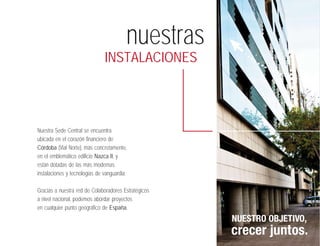 nuestras
                               INSTALACIONES




Nuestra Sede Central se encuentra
ubicada en el corazón financiero de
Córdoba (Vial Norte), más concretamente,
en el emblemático edificio Nazca II, y
están dotadas de las más modernas
instalaciones y tecnologías de vanguardia.

Gracias a nuestra red de Colaboradores Estratégicos
a nivel nacional, podemos abordar proyectos
en cualquier punto geográfico de España.
                                                      NUESTRO OBJETIVO,
                                                      crecer juntos.
 