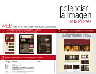 potenciar
                                                                  la imagen
                                                                                  de la empresa
WEB            NUESTRA METODOLOGÍA EN TODOS NUESTROS PROYECTOS:


1    Se realiza un estudio personalizado y a posteriori
     unas propuestas de diseño y funcionalidad:                   2   Finalmente la web resultante en varios idiomas,
                                                                       con catálogo online, noticias, vídeos y
                                                                       funcionalidad apropiada para la empresa.




3   Posicionamiento en mejores buscadores de internet
 