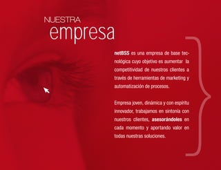 NUESTRA

empresa
          netBSS es una empresa de base tec-
          nológica cuyo objetivo es aumentar la
          competitividad de nuestros clientes a
          través de herramientas de marketing y
          automatización de procesos.

          Empresa joven, dinámica y con espíritu
          innovador, trabajamos en sintonía con
          nuestros clientes, asesorándoles en
          cada momento y aportando valor en
          todas nuestras soluciones.
 