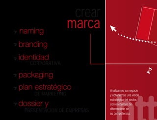 crear
naming
                   marca
branding
identidad
   CORPORATIVA

packaging
plan estratégico            Analizamos su negocio
    DE MARKETING            y obtenemos una visión
                            estratégica del sector,
dossier y                   con el objetivo de
                            diferenciarle de
 PRESENTACION DE EMPRESAS
                            su competencia.
 