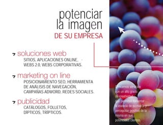 potenciar
                  la imagen
                 DE SU EMPRESA

soluciones web
  SITIOS, APLICACIONES ONLINE, .
  WEBS 2.0, WEBS CORPORATIVAS.

marketing on line
  POSICIONAMIENTO SEO, HERRAMIENTA
  DE ANÁLISIS DE NAVEGACIÓN,         Ofrecemos servicios
  CAMPAÑAS ADWORD, REDES SOCIALES.   con un alto grado
                                     de creatividad,
publicidad                           que permiten fomentar
                                     la esencia de su marca y
  CATÁLOGOS, FOLLETOS,
                                     percepción positiva de la
  DÍPTICOS, TRÍPTICOS.
                                     misma en sus
                                     potenciales clientes.
 