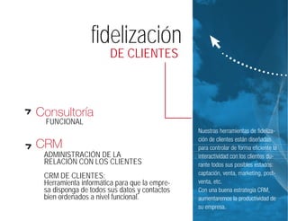 fidelización
                       DE CLIENTES



Consultoría
 FUNCIONAL
                                              Nuestras herramientas de fideliza-
                                              ción de clientes están diseñadas
CRM                                           para controlar de forma eficiente la
 ADMINISTRACIÓN DE LA                         interactividad con los clientes du-
 RELACIÓN CON LOS CLIENTES                    rante todos sus posibles estados:
 CRM DE CLIENTES:                             captación, venta, marketing, post-
 Herramienta informática para que la empre-   venta, etc.
 sa disponga de todos sus datos y contactos   Con una buena estrategia CRM,
 bien ordenados a nivel funcional.            aumentaremos la productividad de
                                              su empresa.
 