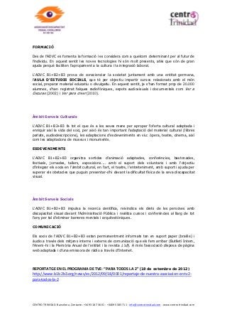 Què és l’Associació Discapacitat Visual Catalunya B1+B2+B3?

Creada el 1994 i declarada d’utilitat pública el 1997, l’Associació Discapacitat Visual Catalunya
B1+B2+B3 (ADVC B1+B2+B3) és una entitat sense ànim de lucre, la finalitat de la qual és
acollir i donar servei a qualsevol discapacitat visual (indistintament del seu grau de discapacitat
visual i la seva nacionalitat).

L’objectiu principal de l’Associació és destinar els seus esforços a aconseguir millorar la qualitat
de vida i la integració social de tot aquest col·lectiu.


Què vol dir B1, B2, B3?

L’ADVC defineix tècnicament amb tres acrònims el col·lectiu de persones amb discapacitat
visual, en funció de la gravetat d’aquesta: B1, B2 i B3.


                       Són aquells que tenen una discapacitat més gran i són les persones que
                       tenen una resta visual sota el 10%. Necessiten molta atenció i serveis
                       continuats però estables, i el seu grau de visibilitat i reconeixement social és
                       molt gran.

                       Són aquells que tenen baixa visió, és a dir que tenen una resta visual
                       inferior al 50% però superior al 10%. Requereixen de menys serveis, però
                       molt variables i no compten amb un bon nivell ni de visibilitat ni de
                       reconeixement social, la qual cosa els fa patir greus dificultats.

                       Són aquells que tenen una resta visual superior al 50%. Pateixen molèsties
                       a causa de la seva lleu discapacitat, però no veuen entorpida la seva vida
                       habitual, i sovint, no són conscients de la mateixa, tot i que una acurada
                       atenció pot millorar la seva autonomia i la seva qualitat de vida.



Finalitat i objectius de l’Associació:

Oferir ajuda integral i un tracte individual al discapacitat visual per millorar la seva qualitat de
vida i exercir una tasca de divulgació de les capacitats del col·lectiu per aconseguir millorar la
seva integració social.


En quins àmbits manifesta l’Associació aquestes finalitats/objectius?

En tres àmbits d’actuació: serveis personals, serveis culturals i serveis socials.

Àmbit Serveis Personals

L’ADVC B1+B2+B3 ofereix informació i assessorament, de manera personal i també a través del
servei gratuït Telèfon de l’Ull (900-900-505).

De manera personalitzada o en grups d’ajuda, el soci rep atenció social i psicològica, i en
rehabilitació bàsica i orientació tiflotècnica, per tal d’assolir una autonomia completa. I gràcies
als voluntaris de l’ADVC B2+B2+B3 el soci compta també amb un servei d’acompanyament i
ajuda perquè les tasques de la vida diària no siguin una dificultat.



CENTRO TRINIDAD. Barcelona. Contacte: +34 93 187 36 01 - +34695 583 711 - info@centrotrinidad.com - www.centrotrinidad.com
 
